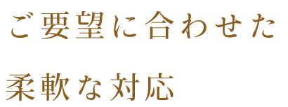 ご要望に合わせた 柔軟な対応