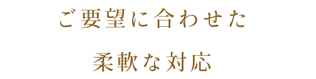 ご要望に合わせた 柔軟な対応